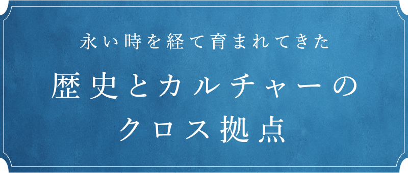 永い時を経て育まれてきた　歴史とカルチャーのクロス拠点