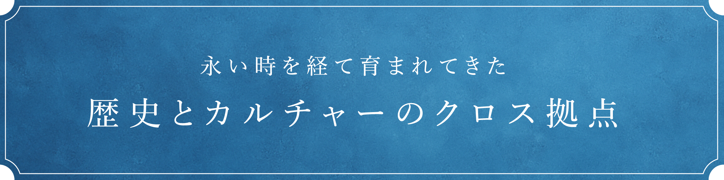 永い時を経て育まれてきた　歴史とカルチャーのクロス拠点