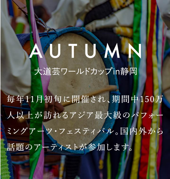 AUTUMN　大道芸ワールドカップin静岡　毎年11月初旬に開催され、期間中150万人以上が訪れるアジア最大級のパフォーミングアーツ・フェスティバル。国内外から話題のアーティストが参加します。