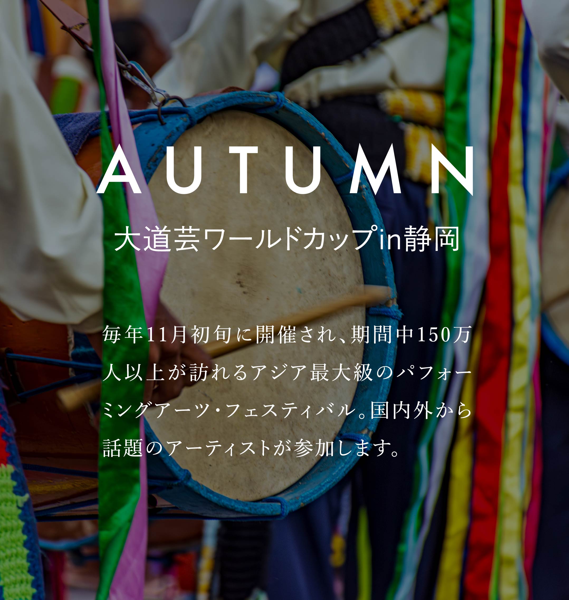 AUTUMN　大道芸ワールドカップin静岡　毎年11月初旬に開催され、期間中150万人以上が訪れるアジア最大級のパフォーミングアーツ・フェスティバル。国内外から話題のアーティストが参加します。