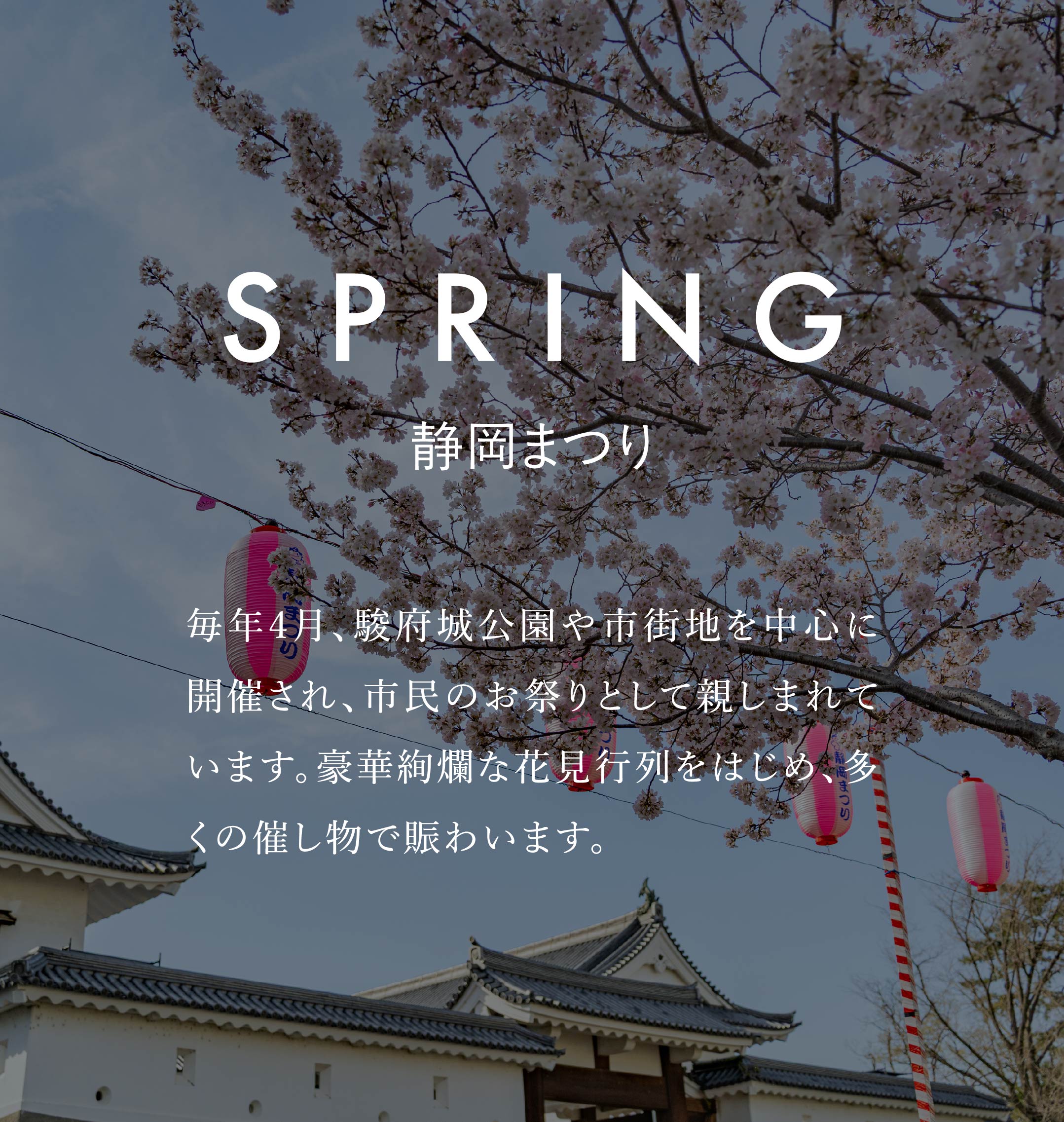 SPRING　静岡まつり　毎年4月、駿府城公園や市街地を中心に開催され、市民のお祭りとして親しまれています。豪華絢爛な花見行列をはじめ、多くの催し物で賑わいます。