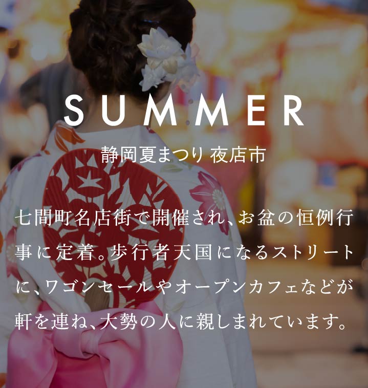 SUMMER　静岡夏まつり 夜店市　七間町名店街で開催され、お盆の恒例行事に定着。歩行者天国になるストリートに、ワゴンセールやオープンカフェなどが軒を連ね、大勢の人に親しまれています。