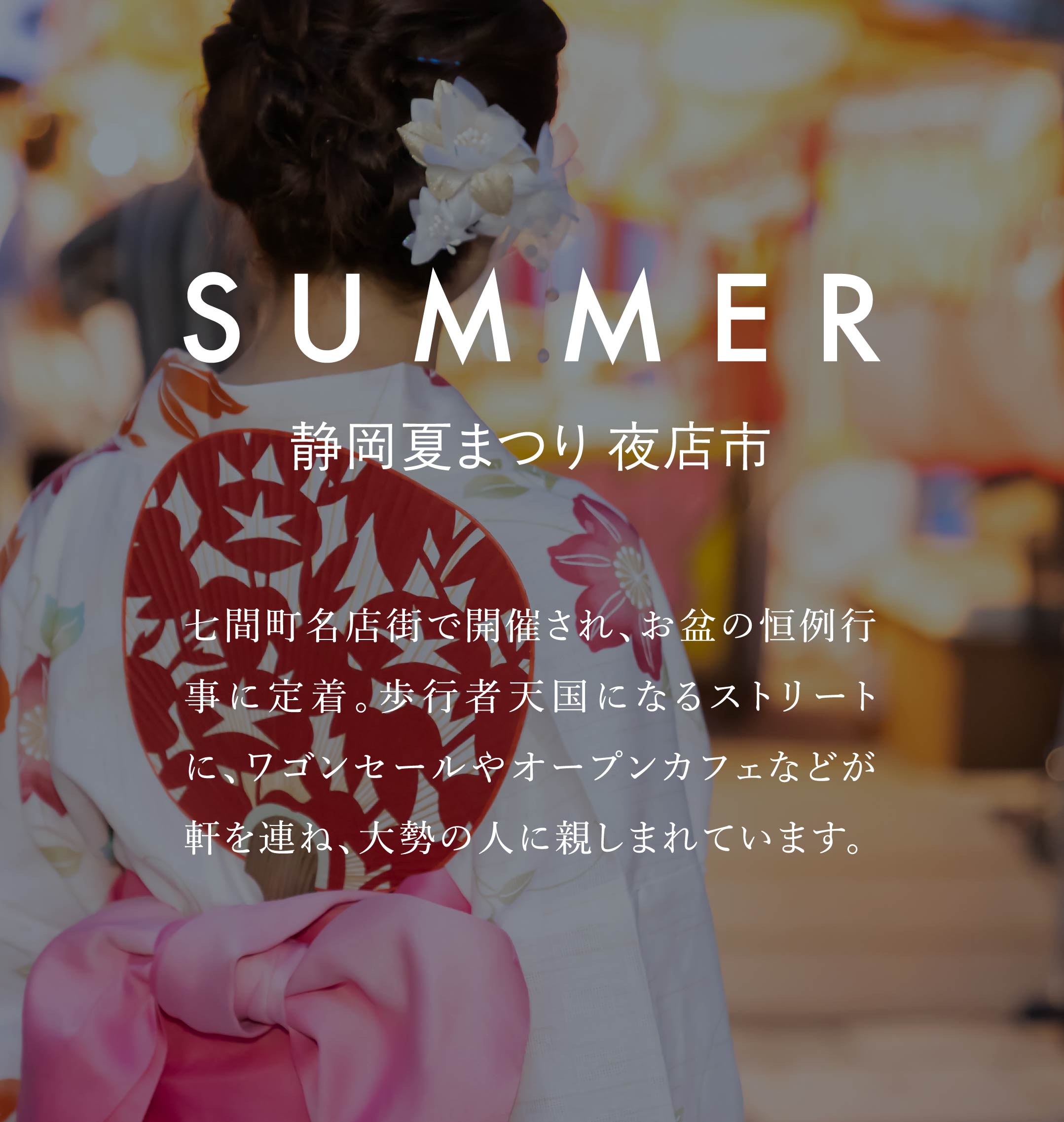 SUMMER　静岡夏まつり 夜店市　七間町名店街で開催され、お盆の恒例行事に定着。歩行者天国になるストリートに、ワゴンセールやオープンカフェなどが軒を連ね、大勢の人に親しまれています。