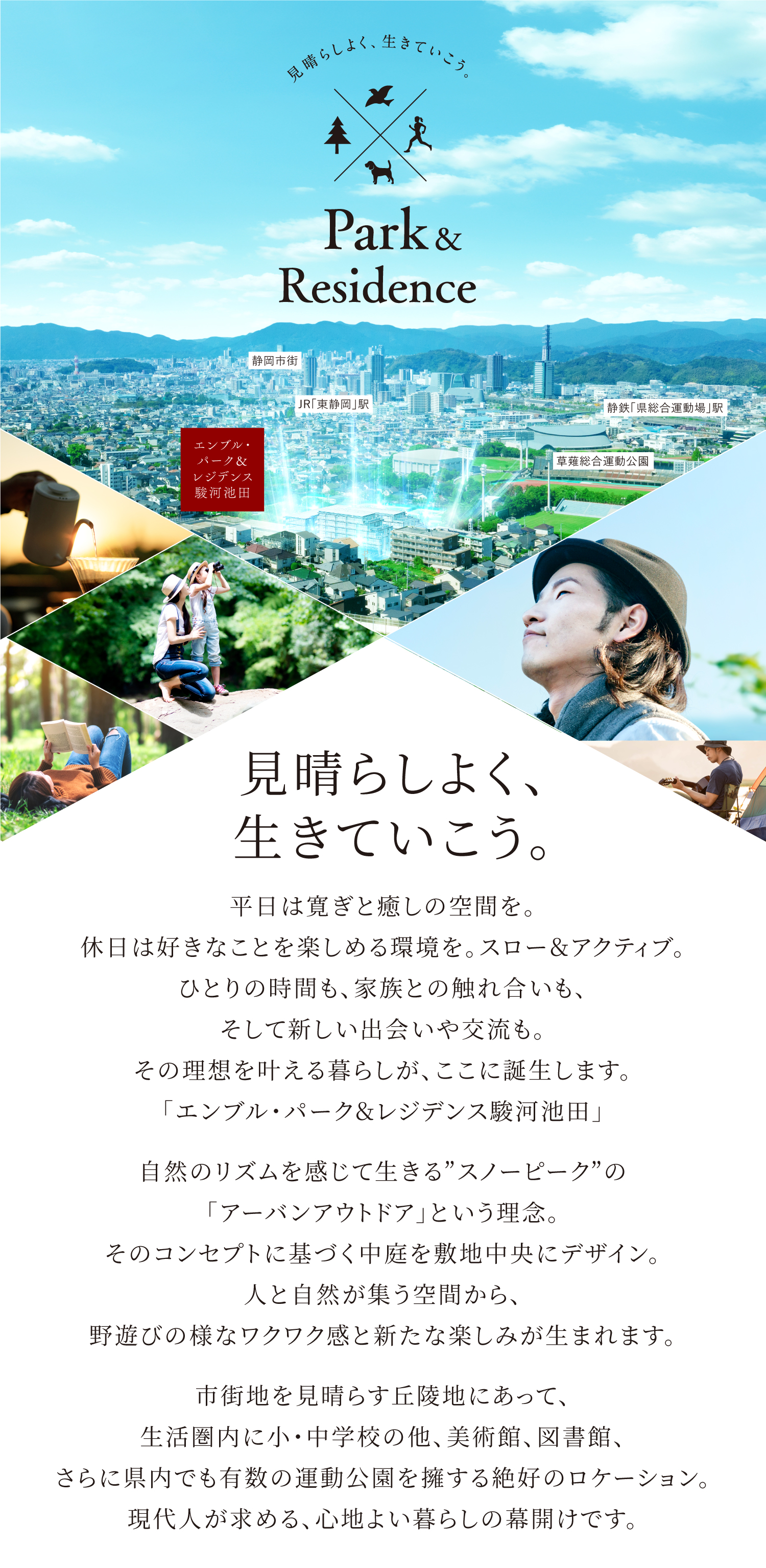 見晴らしよく、生きていこう。 平日は寛ぎと癒しの空間を。休日は好きなことを楽しめる環境を。スロー＆アクティブ。ひとりの時間も、家族との触れ合いも、そして新しい出会いや交流も。その理想を叶える暮らしが、ここに誕生します。「エンブル・パーク＆レジデンス駿河池田」　自然のリズムを感じて生きる“スノーピーク”の「アーバンアウトドア」という理念。そのコンセプトに基づく中庭を敷地中央にデザイン。人と自然が集う空間から、野遊びの様なワクワク感と新たな楽しみが生まれます。　市街地を見晴らす丘陵地にあって、生活圏内に小・中学校の他、美術館、図書館、さらに県内でも有数の運動公園を擁する絶好のロケーション。現代人が求める、心地よい暮らしの幕開けです。