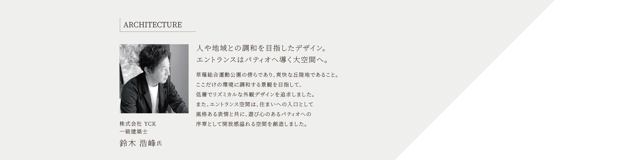 ARCHITECTURE 株式会社 YCK 一級建築士 鈴木 浩峰氏 人や地域との調和を目指したデザイン。エントランスはパティオへ導く大空間へ。 草薙総合運動公園の傍らであり、爽快な丘陵地であること。ここだけの環境に調和する景観を目指して、低層でリズミカルな外観デザインを追求しました。また、エントランス空間は、住まいへの入口として風格ある表情と共に、遊び心のあるパティオへの序章として開放感溢れる空間を創造しました。