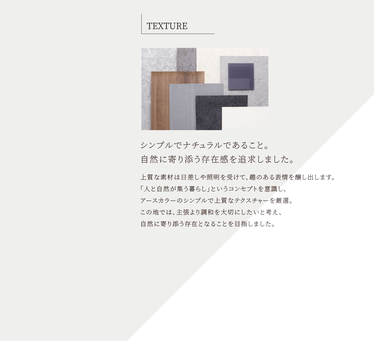 TEXTURE シンプルでナチュラルであること。自然に寄り添う存在感を追求しました。上質な素材は日差しや照明を受けて、趣のある表情を醸し出します。「人と自然が集う暮らし」というコンセプトを意識し、アースカラーのシンプルで上質なテクスチャーを厳選。この地では、主張より調和を大切にしたいと考え、自然に寄り添う存在となることを目指しました。