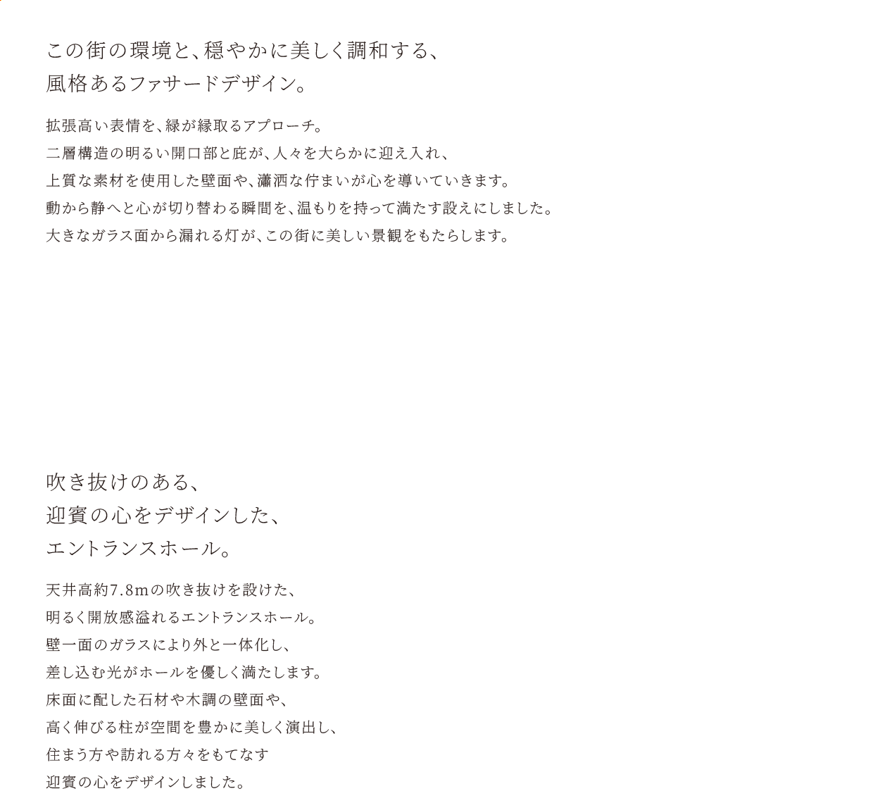 この街の環境と、穏やかに美しく調和する、風格あるファサードデザイン。拡張高い表情を、緑が縁取るアプローチ。二層構造の明るい開口部と庇が、人々を大らかに迎え入れ、上質な素材を使用した壁面や、瀟洒な佇まいが心を導いていきます。動から静へと心が切り替わる瞬間を、温もりを持って満たす設えにしました。大きなガラス面から漏れる灯が、この街に美しい景観をもたらします。　吹き抜けのある、迎賓の心をデザインした、エントランスホール。天井高約7.8mの吹き抜けを設けた、明るく開放感溢れるエントランスホール。壁一面のガラスにより外と一体化し、差し込む光がホールを優しく満たします。床面に配した石材や木調の壁面や、高く伸びる柱が空間を豊かに美しく演出し、住まう方や訪れる方々をもてなす迎賓の心をデザインしました。