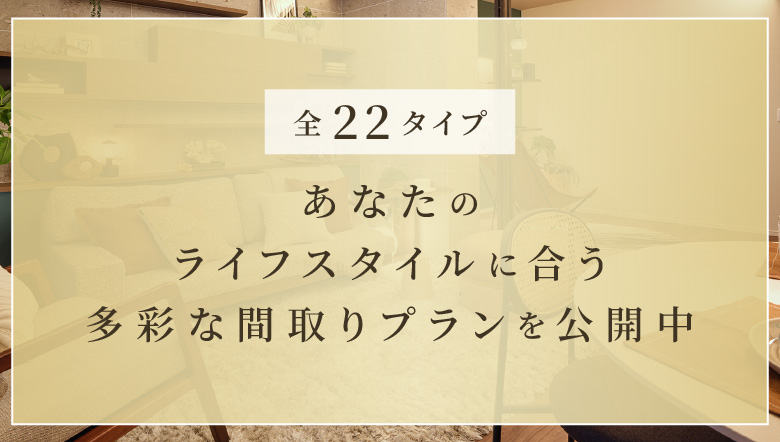 全22タイプ あなたのライフスタイルに合う多彩な間取りプランを公開中